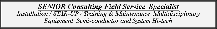 Zone de Texte: SENIOR Consulting Field Service  Specialist  Installation / STAR-UP / Training & Maintenance  Multidisciplinary Equipment  Semi-conductor and System Hi-tech
